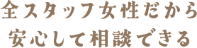 全スタッフ女性だから安心して相談できる